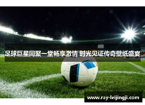 足球巨星同聚一堂畅享激情 时光见证传奇壁纸盛宴