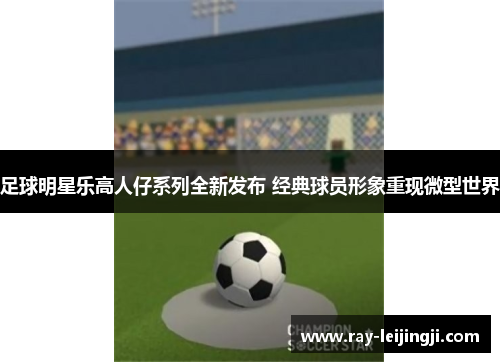 足球明星乐高人仔系列全新发布 经典球员形象重现微型世界