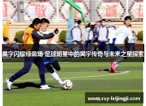 昊字闪耀绿茵场 足球明星中的昊字传奇与未来之星探索