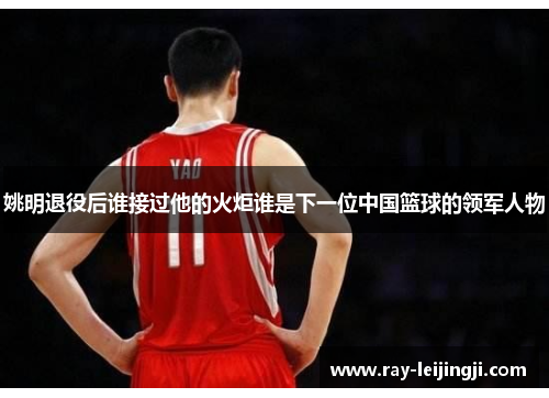 姚明退役后谁接过他的火炬谁是下一位中国篮球的领军人物
