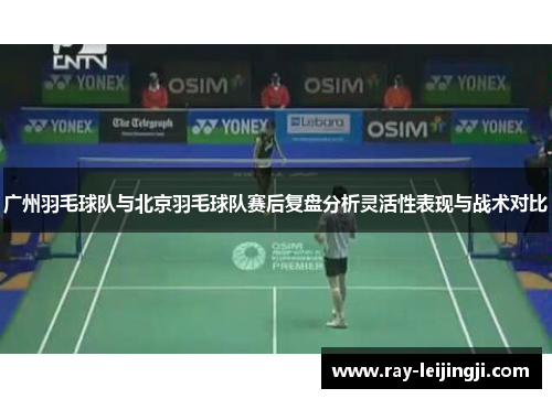 广州羽毛球队与北京羽毛球队赛后复盘分析灵活性表现与战术对比