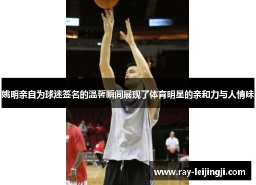 姚明亲自为球迷签名的温馨瞬间展现了体育明星的亲和力与人情味