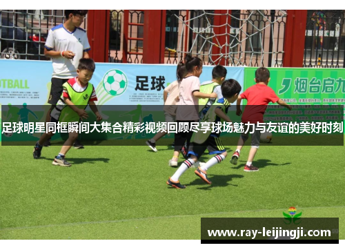 足球明星同框瞬间大集合精彩视频回顾尽享球场魅力与友谊的美好时刻