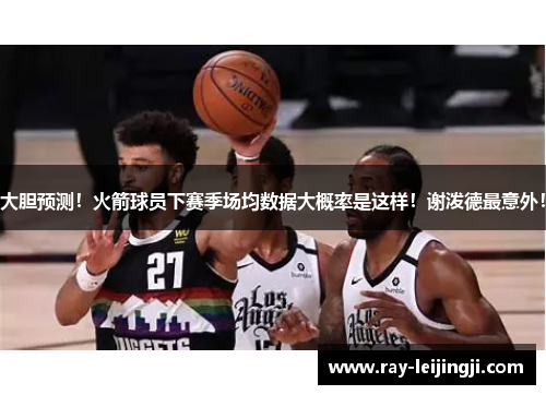 大胆预测！火箭球员下赛季场均数据大概率是这样！谢泼德最意外！