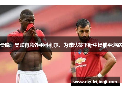曼晚：曼联有意外租科利尔，为球队签下新中场铺平道路